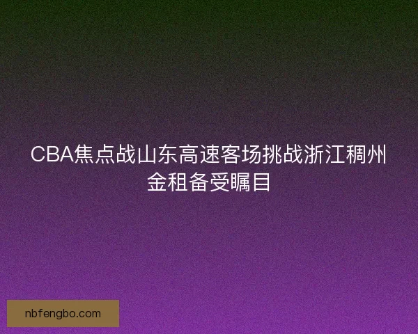 CBA焦点战山东高速客场挑战浙江稠州金租备受瞩目