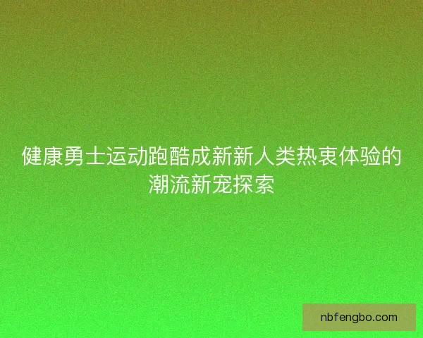 健康勇士运动跑酷成新新人类热衷体验的潮流新宠探索