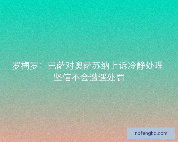 罗梅罗：巴萨对奥萨苏纳上诉冷静处理 坚信不会遭遇处罚